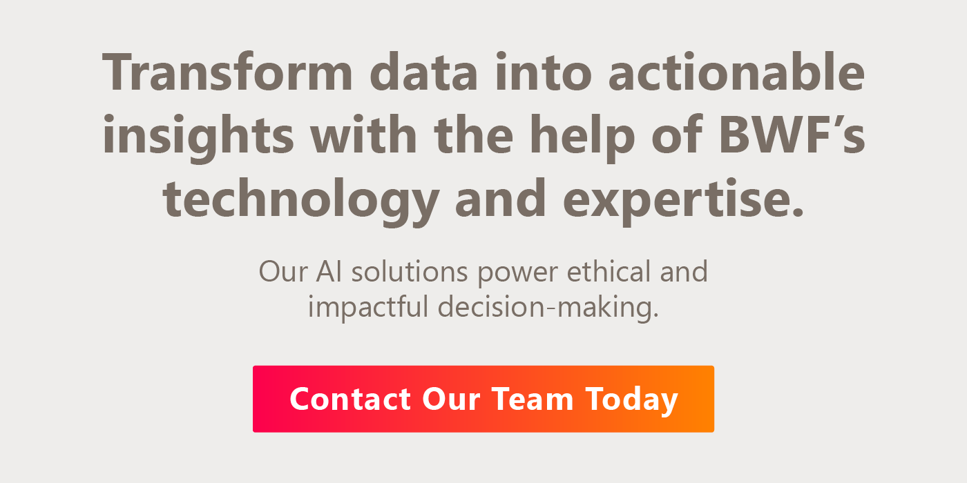Transform data into actionable insights with the help of BWF’s technology and expertise. Our AI solutions power ethical and impactful decision-making. Contact our team today.