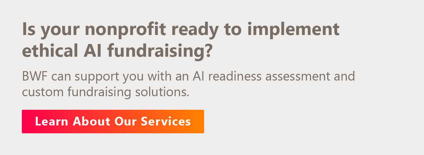 Is your nonprofit ready to implement ethical AI fundraising? BWF can support you with an AI readiness assessment and custom fundraising solutions. Learn about our services.
