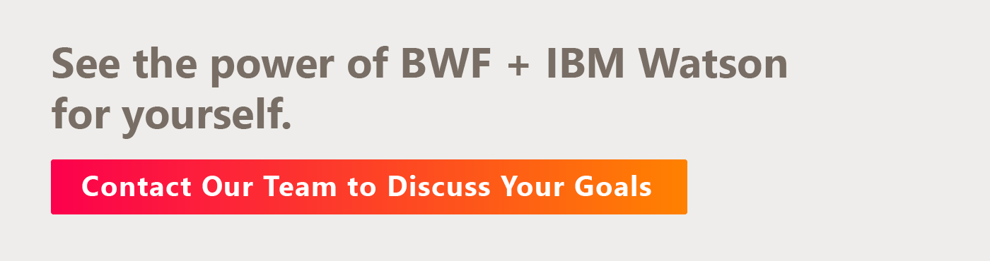 See the power of BWF + IBM Watson for yourself. Contact our team to discuss your goals.