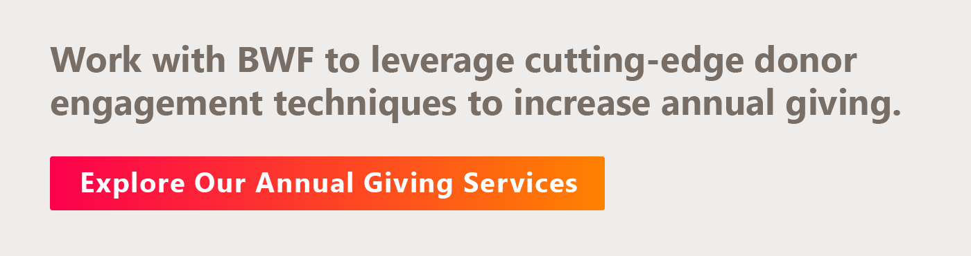 Work with BWF to leverage cutting-edge donor engagement techniques to increase annual giving. Explore our annual giving services.